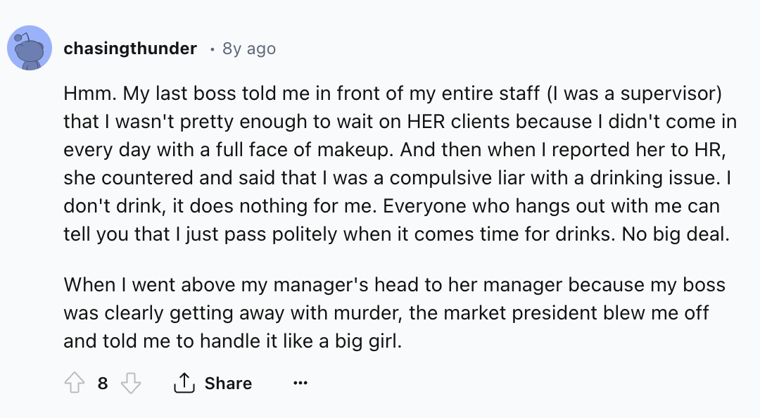 screenshot - chasingthunder 8y ago Hmm. My last boss told me in front of my entire staff I was a supervisor that I wasn't pretty enough to wait on Her clients because I didn't come in every day with a full face of makeup. And then when I reported her to H